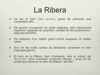 La Ribera


Va ser el barri dels gremis, grups de persones que
compartien ofici.



Els gremis s’ocupaven de molts aspectes, però bàsicament
regulaven aspectes de quantitat i qualitat de les produccions i
aspectes benèfics.



Els artesans d’un mateix gremi sovint ocupaven el mateix
carrer.



Avui en dia molts carrers de Barcelona conserven el nom
d’aquests gremis.



El barri de la Ribera, barri d’artesans, neix al voltant del
Mercadal, zona d’activitat comercial intensa, i prop de les
portes que donaven al camí de Mataró i del Mar.

 