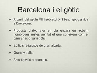 Barcelona i el gòtic
 A partir del segle XII i sobretot XIII l’estil gòtic arriba

a Barcelona.
 Producte d’això avui en dia encara en trobem

nombroses restes per tot el que coneixem com el
barri antic o barri gòtic.
 Edificis religiosos de gran alçada.
 Grans vitralls.
 Arcs ogivals o apuntats.

 