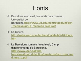 Fonts
 Barcelona medieval, la ciutats dels comtes.

Universitat de
Barcelona.http://www.ub.edu/contrataedium/bcn
_medieval/grup_recerca4_web.swf
 La Ribera,

http://webs.ono.com/laribera/catala/la%20ribera.
htm
 La Barcelona romana i medieval, Camp

d’aprenentatge de Barcelona,
http://www.xtec.cat/cdabarcelona/mat_didactics/quaderns/bcn_rom_me
d_eso_b.pdf

 