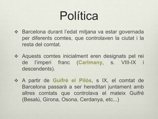 Política
 Barcelona durant l’edat mitjana va estar governada

per diferents comtes, que controlaven la ciutat i la
resta del comtat.
 Aquests comtes inicialment eren designats pel rei

de l’imperi franc
descendents).

(Carlmany,

s.

VIII-IX

i

 A partir de Guifré el Pilós, s IX, el comtat de

Barcelona passarà a ser hereditari juntament amb
altres comtats que controlava el mateix Guifré
(Besalú, Girona, Osona, Cerdanya, etc...)

 
