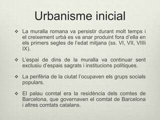 Urbanisme inicial
 La muralla romana va persistir durant molt temps i

el creixement urbà es va anar produint fora d’ella en
els primers segles de l’edat mitjana (ss. VI, VII, VIIIi
IX).

 L’espai de dins de la muralla va continuar sent

exclusiu d’espais sagrats i institucions polítiques.

 La perifèria de la ciutat l’ocupaven els grups socials

populars.
 El palau comtal era la residència dels comtes de

Barcelona, que governaven el comtat de Barcelona
i altres comtats catalans.

 