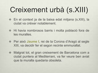 Creixement urbà (s.XIII)
 En el context ja de la baixa edat mitjana (s.XIII), la

ciutat va créixer notablement.
 Hi havia nombrosos barris i molta població fora de

les muralles.
 Per això Jaume I, rei de la Corona d’Aragó al segle

XIII, va decidir fer el segon recinte emmurallat.
 Malgrat tot, el gran creixement de Barcelona com a

ciutat puntera al Mediterrani, va fer veure ben aviat
que la muralla quedaria obsoleta.

 