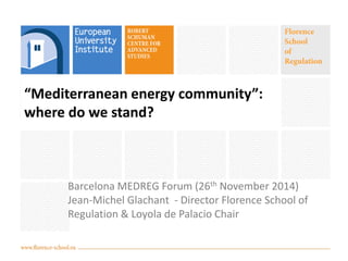 “Mediterranean energy community”: where do we stand? 
Barcelona MEDREG Forum (26th November 2014) 
Jean-Michel Glachant - Director Florence School of Regulation & Loyola de Palacio Chair  