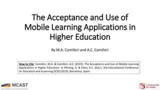 The Acceptance and Use of
Mobile Learning Applications in
Higher Education
By M.A. Camilleri and A.C. Camilleri
How to Cite: Camilleri, M.A. & Camilleri, A.C. (2019). The Acceptance and Use of Mobile Learning
Applications in Higher Education. In Pfennig, A. & Chen, K.C. (Eds.), 3rd International Conference
on Education and eLearning (ICEEL2019), Barcelona, Spain.
 