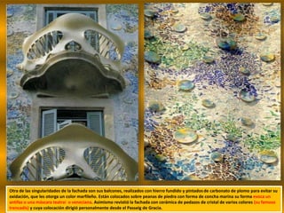 Otra de las singularidades de la fachada son sus balcones, realizados con hierro fundido y pintados de carbonato de plomo para evitar su
oxidación, que les otorga un color marfileño. Están colocados sobre peanas de piedra con forma de concha marina su forma evoca un
antifaz o una máscara teatral o veneciana. Asimismo revistió la fachada con cerámica de pedazos de cristal de varios colores (su famoso
trencadís) y cuya colocación dirigió personalmente desde el Passeig de Gracia.
 