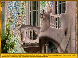 Otro elemento característico de la fachada es su revestimiento con vidrios y cerámica de vivos colores, que crean diversos efectos visuales
según la luz que incide en ellos. Para su confección, colocó los vidrios del taller Pelegrí,
 