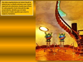Esta obra arquitectónica de Antoni Gaudí te
seducirá por su diseño extremo y por el gran
repertorio de soluciones visuales que ofrece.
En cada pequeño rincón descubrirás algo
sorprendente, detalles que sin duda
fascinarán a todos aquellos que aman lo
original y fantástico
 