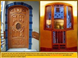 Las puertas de cada piso están identificadas mediante letras de rasgos modernistas, diseñadas por Gaudí especialmente para la Casa
Batlló Las puertas del primer piso tuvieron que cambiarse, tarea encomendada al ebanista Juan Martínez Gómez, que realizó unas
reproducciones siguiendo el modelo original.
 