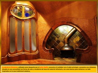 La sala de la Chimenea, utilizada como despacho por el señor Batlló, comunica el recibidor con el salón principal, y presenta una chimenea
situada en una concavidad con forma de seta y recubierta de losas de material refractario, con unos bancos para sentarse a su lado
inspirados en la casa tradicional catalana,
 