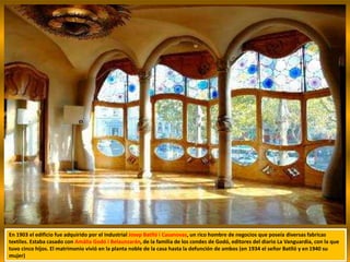 En 1903 el edificio fue adquirido por el industrial Josep Batlló i Casanovas, un rico hombre de negocios que poseía diversas fabricas
textiles. Estaba casado con Amàlia Godó i Belaunzarán, de la familia de los condes de Godó, editores del diario La Vanguardia, con la que
tuvo cinco hijos. El matrimonio vivió en la planta noble de la casa hasta la defunción de ambos (en 1934 el señor Batlló y en 1940 su
mujer)
 