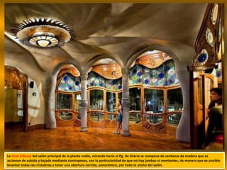 La Gran tribuna del salón principal de la planta noble, mirando hacia el Pg. de Gràcia se compone de ventanas de madera que se
accionan de subida y bajada mediante contrapesos, con la particularidad de que no hay jambas ni montantes, de manera que es posible
levantar todas las cristaleras y tener una abertura corrida, panorámica, por todo lo ancho del salón.
 