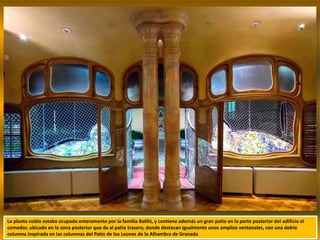 La planta noble estaba ocupada enteramente por la familia Batlló, y contiene además un gran patio en la parte posterior del edificio el
comedor, ubicado en la zona posterior que da al patio trasero, donde destacan igualmente unos amplios ventanales, con una doble
columna inspirada en las columnas del Patio de los Leones de la Alhambra de Granada
 