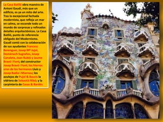 La Casa Batlló obra maestra de
Antoni Gaudí, más que un
edificio, es ya un mito del arte.
Tras la excepcional fachada
modernista, que refleja un mar
en calma, se esconde todo un
mundo de sorpresas y refinados
detalles arquitectónicos. La Casa
Batlló, punto de referencia
obligado del Modernismo.
Gaudí contó con la colaboración
de sus ayudantes Francesc
Berenguer, Josep Mª Jujol,
Domènech Sugrañes, Josep
Canaleta, Joan Rubió y Jaume
Bravó i Font; del constructor
Josep Bravó i Font; los hierros
eran de los hermanos Lluís y
Josep Badia i Miarnau; los
azulejos de Pujol & Baucis la
vidriera de Sebastià Ribó; y la
carpintería de Casas & Bardés.
 