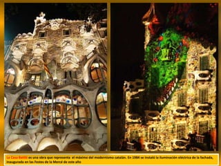 La Casa Batlló es una obra que representa el máximo del modernismo catalán. En 1984 se instaló la iluminación eléctrica de la fachada,
inaugurada en las Festes de la Mercé de este año
 