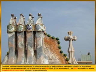Chimeneas muy sorprendentes se convierten en objeto de decoración. En la parte izquierda hay una torre cilíndrica de forma bulbosa
semejante a una cabeza de decorada con los anagramas de Jesús (IHS), María (M con la corona ducal) y José (JHP), y rematada con la típica
cruz gaudiniana de cuatro brazos, orientada a los puntos cardinales
 