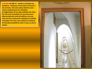 El desván de 460 m2, donde se situaban los
lavaderos, trasteros y otras zonas comunes y
de servicios. Esta zona actúa además como
cámara aislante para las viviendas,
protegiéndolas de las rigurosidades del clima.
Por ello está concebida con una estructura
diferenciada del resto del edificio, con una
serie de arcos catenarios realizados en ladrillo
revocados con yeso, que sostiene un sistema
de bóvedas parabólicas sobre el que se alza la
azotea.
 