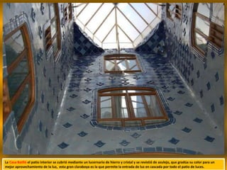 La Casa Batlló el patio interior se cubrió mediante un lucernario de hierro y cristal y se revistió de azulejo, que gradúa su color para un
mejor aprovechamiento de la luz, esta gran claraboya es la que permite la entrada de luz en cascada por todo el patio de luces.
 