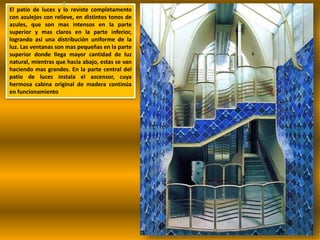 El patio de luces y lo reviste completamente
con azulejos con relieve, en distintos tonos de
azules, que son mas intensos en la parte
superior y mas claros en la parte inferior,
logrando así una distribución uniforme de la
luz. Las ventanas son mas pequeñas en la parte
superior donde llega mayor cantidad de luz
natural, mientras que hacia abajo, estas se van
haciendo mas grandes. En la parte central del
patio de luces instala el ascensor, cuya
hermosa cabina original de madera continúa
en funcionamiento
 