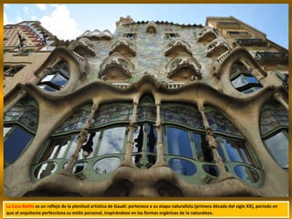 La Casa Batlló es un reflejo de la plenitud artística de Gaudí: pertenece a su etapa naturalista (primera década del siglo XX), periodo en
que el arquitecto perfecciona su estilo personal, inspirándose en las formas orgánicas de la naturaleza.
 