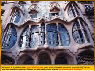 Del conjunto de la fachada destaca la tribuna del piso principal el de la familia Batlló, que se extiende por los laterales hasta el primer
piso, alcanzando 10 metros de altura. Cubiertos con vidrieras policromas, y sostenidos por ocho columnas de forma ósea.
 