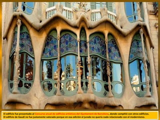 El edificio fue presentado al Concurso anual de edificios artísticos del Ajuntament de Barcelona, donde compitió con otros edificios.
El edificio de Gaudí no fue justamente valorado porque en esa edición el jurado no quería nada relacionado con el modernismo.
 