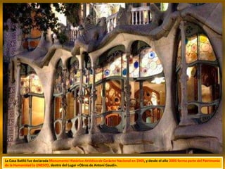 La Casa Batlló fue declarada Monumento Histórico-Artístico de Carácter Nacional en 1969, y desde el año 2005 forma parte del Patrimonio
de la Humanidad la UNESCO, dentro del Lugar «Obras de Antoni Gaudi».
 