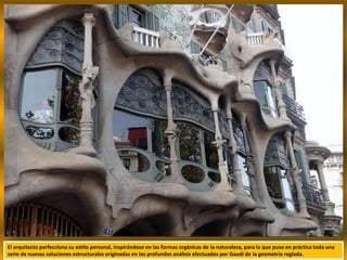 El arquitecto perfecciona su estilo personal, inspirándose en las formas orgánicas de la naturaleza, para lo que puso en práctica toda una
serie de nuevas soluciones estructurales originadas en los profundos análisis efectuados por Gaudí de la geometría reglada.
 