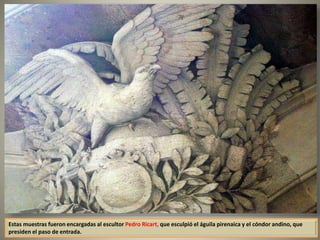 Estas muestras fueron encargadas al escultor Pedro Ricart, que esculpió el águila pirenaica y el cóndor andino, que
presiden el paso de entrada.
 