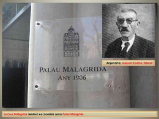 La Casa Malagrida tambien es conocida como Palau Malagrida
Arquitecto: Joaquim Codina i Matalí
 