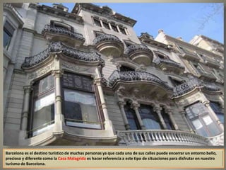Barcelona es el destino turístico de muchas personas ya que cada una de sus calles puede encerrar un entorno bello,
precioso y diferente como la Casa Malagrida es hacer referencia a este tipo de situaciones para disfrutar en nuestro
turismo de Barcelona.
 