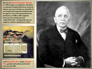 Retrato de Manuel Malagrida i Fontane
En 1890 emigró a la Argentina. Allí abrió
un pequeño establecimiento de venta de
tabaco, que con el tiempo se convirtió en
una importante industria de fabricación
de cigarros. Con el fin de promover sus
productos, el 1900 y 1901 organizó
concursos de carteles para los
"Cigarrillos París". Enriquecido con sus
negocios, volvió a Catalunya en 1913
Cartel Cigarrillos Paris. Autor: Aleardo
Villa, ganador del primer premio del
concurso de 1901
 