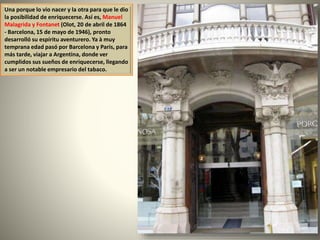 Una porque lo vio nacer y la otra para que le dio
la posibilidad de enriquecerse. Así es, Manuel
Malagrida y Fontanet (Olot, 20 de abril de 1864
- Barcelona, ​​15 de mayo de 1946), pronto
desarrolló su espíritu aventurero. Ya à muy
temprana edad pasó por Barcelona y Paris, para
más tarde, viajar a Argentina, donde ver
cumplidos sus sueños de enriquecerse, llegando
a ser un notable empresario del tabaco.
 