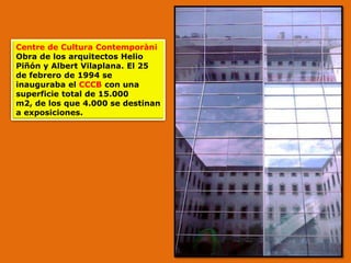 Centre de Cultura Contemporàni
Obra de los arquitectos Helio
Piñón y Albert Vilaplana. El 25
de febrero de 1994 se
inauguraba el CCCB con una
superficie total de 15.000
m2, de los que 4.000 se destinan
a exposiciones.
 