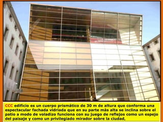 CCC edificio es un cuerpo prismático de 30 m de altura que conforma una
espectacular fachada vidriada que en su parte más alta se inclina sobre el
patio a modo de voladizo funciona con su juego de reflejos como un espejo
del paisaje y como un privilegiado mirador sobre la ciudad,
 