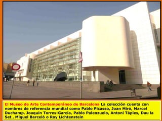 El Museo de Arte Contemporáneo de Barcelona La colección cuenta con
nombres de referencia mundial como Pablo Picasso, Joan Miró, Marcel
Duchamp, Joaquín Torres-García, Pablo Palenzuelo, Antoni Tápies, Dau la
Set , Miquel Barceló o Roy Lichtenstein
 