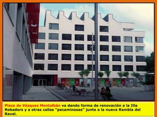 Plaza de Vázquez Montalbán va dando forma de renovación a la Illa
Robadors y a otras calles “pecaminosas” junto a la nueva Rambla del
Raval.
 