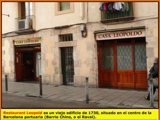 Restaurant Leopold es un viejo edificio de 1730, situado en el centro de la
Barcelona portuaria (Barrio Chino, o el Raval).
 