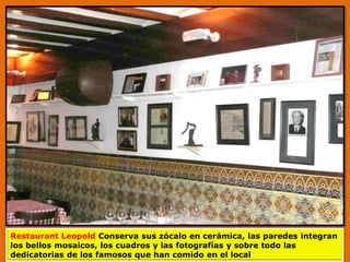 Restaurant Leopold Conserva sus zócalo en cerámica, las paredes integran
los bellos mosaicos, los cuadros y las fotografías y sobre todo las
dedicatorias de los famosos que han comido en el local
 