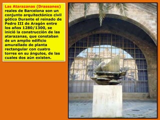 Las Atarazanas (Drassanes)
reales de Barcelona son un
conjunto arquitectónico civil
gótico Durante el reinado de
Pedro III de Aragón entre
los años 1280/1300, se
inició la construcción de las
atarazanas, que constaban
de un amplio edificio
amurallado de planta
rectangular con cuatro
torres en su ángulos, de las
cuales dos aún existen.
 