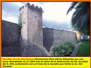 Murallas de Las Atarazanas (Drassanes) Esta última defendida por una
torre remodelada en el 1664 que se salvo de la destrucción de las murallas
del S. XIX, juntamente con un trozo de la muralla que limita la Av. Del
Paralelo
 