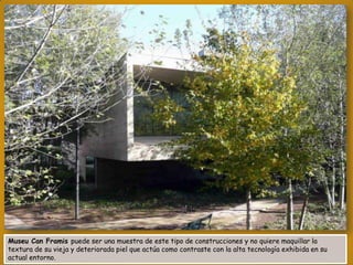 Museu Can Framis puede ser una muestra de este tipo de construcciones y no quiere maquillar la
textura de su vieja y deteriorada piel que actúa como contraste con la alta tecnología exhibida en su
actual entorno.

 