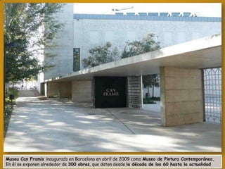 Museu Can Framis inaugurado en Barcelona en abril de 2009 como Museo de Pintura Contemporánea.
En él se exponen alrededor de 300 obras, que datan desde la década de los 60 hasta la actualidad

 
