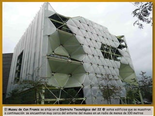El Museu de Can Framis se sitúa en el Districto Tecnológico del 22 @ estos edificios que se muestran
a continuación se encuentran muy cerca del entorno del museo en un radio de menos de 100 metros

 