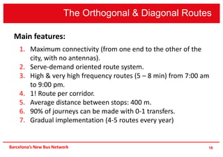 16
Main features:
1. Maximum connectivity (from one end to the other of the
city, with no antennas).
2. Serve-demand oriented route system.
3. High & very high frequency routes (5 – 8 min) from 7:00 am
to 9:00 pm.
4. 1! Route per corridor.
5. Average distance between stops: 400 m.
6. 90% of journeys can be made with 0-1 transfers.
7. Gradual implementation (4-5 routes every year)
The Orthogonal & Diagonal Routes
Barcelona’s New Bus Network
 