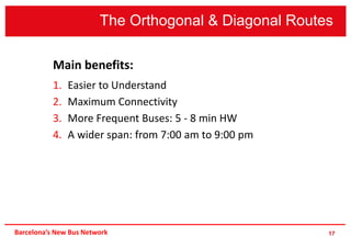 17
Main benefits:
1. Easier to Understand
2. Maximum Connectivity
3. More Frequent Buses: 5 - 8 min HW
4. A wider span: from 7:00 am to 9:00 pm
The Orthogonal & Diagonal Routes
Barcelona’s New Bus Network
 