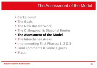 The Assessment of the Model
23
• Background
• The Goals
• The New Bus Network
• The Orthogonal & Diagonal Routes
• The Assessment of the Model
• The Interchange Areas
• Implementing First Phases: 1, 2 & 3
• Final Comments & Some Figures
• Steps
Barcelona’s New Bus Network
 