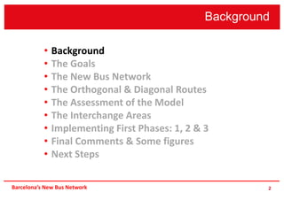 Background
2
• Background
• The Goals
• The New Bus Network
• The Orthogonal & Diagonal Routes
• The Assessment of the Model
• The Interchange Areas
• Implementing First Phases: 1, 2 & 3
• Final Comments & Some figures
• Next Steps
Barcelona’s New Bus Network
 