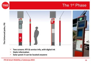 The 1st Phase
39ITS & Smart Mobility a Catalunya 2015
• Two screens: RTI & service info, with digital ink
• Static information
• Solar panel: it can be located anywere
TheEnhancedpoles,PSI
 