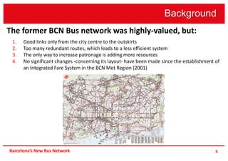 Background
5
The former BCN Bus network was highly-valued, but:
1. Good links only from the city centre to the outskirts
2. Too many redundant routes, which leads to a less efficient system
3. The only way to increase patronage is adding more resources
4. No significant changes -concerning its layout- have been made since the establishment of
an Integrated Fare System in the BCN Met Region (2001)
Barcelona’s New Bus Network
 