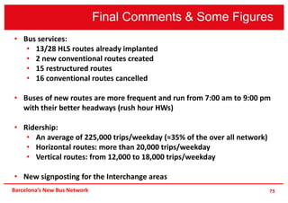 Final Comments & Some Figures
75Barcelona’s New Bus Network
• Bus services:
• 13/28 HLS routes already implanted
• 2 new conventional routes created
• 15 restructured routes
• 16 conventional routes cancelled
• Buses of new routes are more frequent and run from 7:00 am to 9:00 pm
with their better headways (rush hour HWs)
• Ridership:
• An average of 225,000 trips/weekday (≈35% of the over all network)
• Horizontal routes: more than 20,000 trips/weekday
• Vertical routes: from 12,000 to 18,000 trips/weekday
• New signposting for the Interchange areas
 
